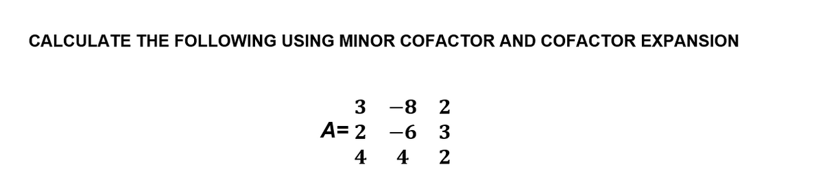 CALCULATE THE FOLLOWING USING MINOR COFACTOR AND COFACTOR EXPANSION
3
-8
2
A= 2
-6 3
4
4 2
