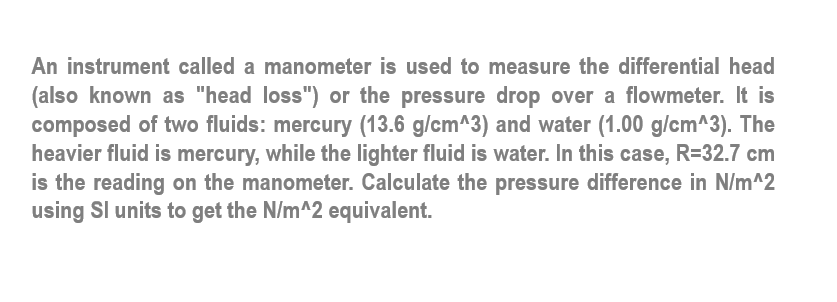 An instrument called a manometer is used to measure the differential head
(also known as "head loss") or the pressure drop over a flowmeter. It is
composed of two fluids: mercury (13.6 g/cm^3) and water (1.00 g/cm^3). The
heavier fluid is mercury, while the lighter fluid is water. In this case, R=32.7 cm
is the reading on the manometer. Calculate the pressure difference in N/m^2
using Sl units to get the N/m^2 equivalent.
