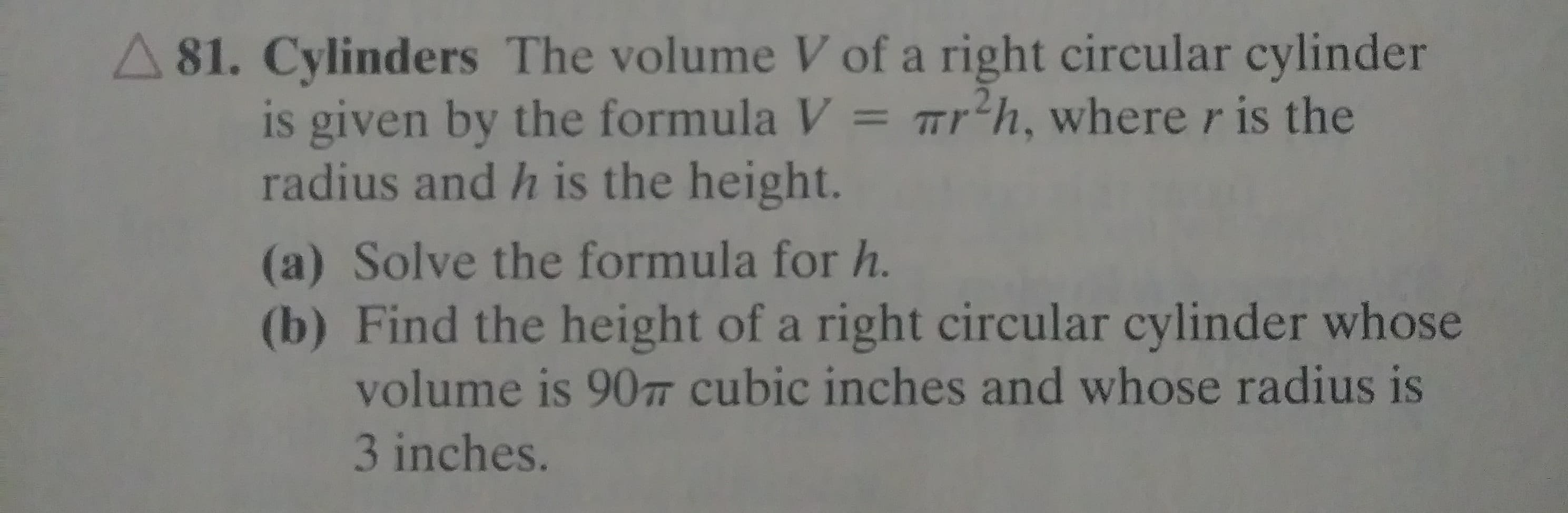 A 81. Cylinders The volume V of a right circular cylinder
is given by the formula V = Tr'h, where r is the
radius and h is the height.
(a) Solve the formula for h.
(b) Find the height of a right circular cylinder whose
volume is 90T cubic inches and whose radius is
3 inches.
