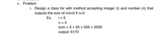 c. Problem
i. Design a class for with method accepting integer (i) and number (n) that
outputs the sum of i+ii+ii if n-3
Ex. i=5
n= 4
sum = 5+ 55 + 555 + 5555
output: 6170
