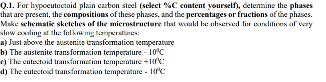 Q.1. For hypoeutoctoid plain carbon steel (select %C content yourself), determine the phases
that are present, the compositions of these phases, and the percentages or fractions of the phases.
Make schematic sketches of the microstructure that would be observed for conditions of very
slow cooling at the following temperatures:
a) Just above the austenite transformation temperature
b) The austenite transformation temperature - 10°C
c) The eutectoid transformation temperature +10°C
d) The eutectoid transformation temperature - 10°C
