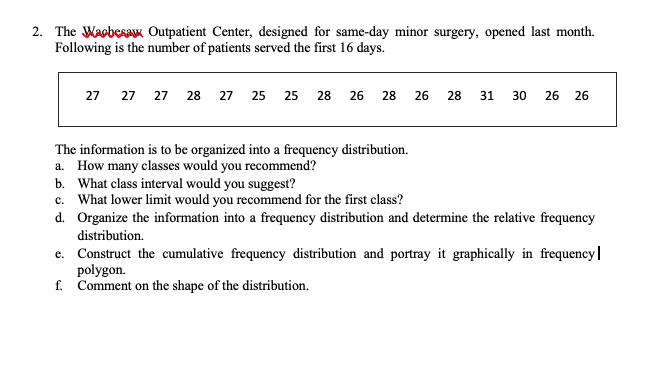 2. The WacbesaK Outpatient Center, designed for same-day minor surgery, opened last month.
Following is the number of patients served the first 16 days.
27 27 27 28 27 25 25 28 26 28
26
28
31
30
26
26
The information is to be organized into a frequency distribution.
a. How many classes would you recommend?
b. What class interval would you suggest?
c. What lower limit would you recommend for the first class?
d. Organize the information into a frequency distribution and determine the relative frequency
distribution.
e. Construct the cumulative frequency distribution and portray it graphically in frequency|
polygon.
f. Comment on the shape of the distribution.
