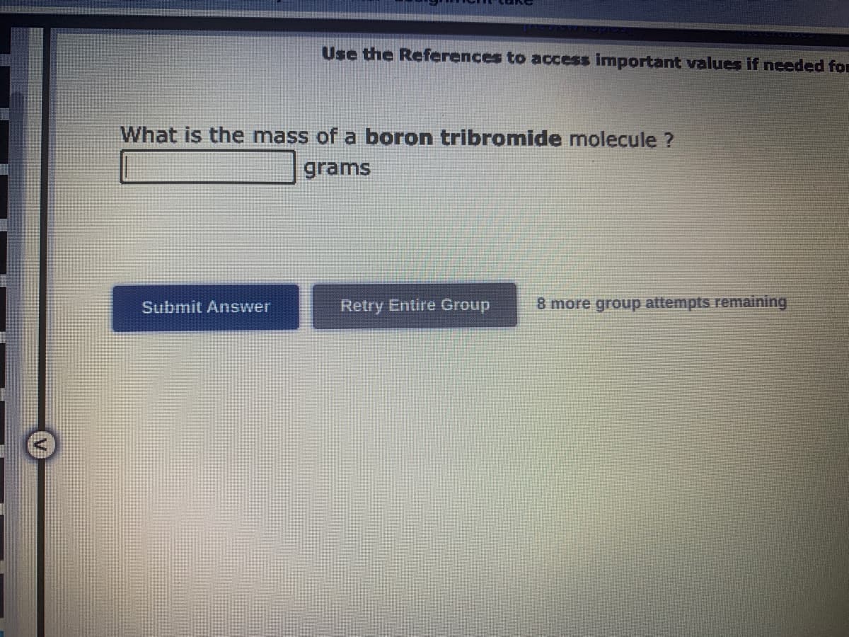 Use the References to access important values if needed for
What is the mass of a boron tribromide molecule ?
grams
Submit Answer
Retry Entire Group 8 more group attempts remaining