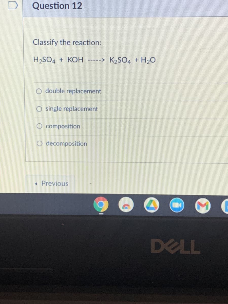 Question 12
Classify the reaction:
H₂SO4 + KOH -----> K₂SO4 + H₂O
double replacement
O single replacement
composition
Odecomposition
4 Previous
DELL