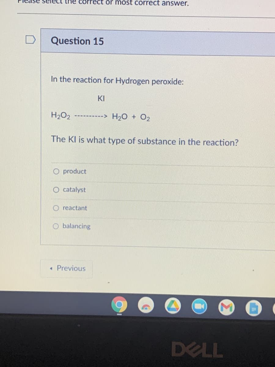 Please sele the correct or most correct answer.
Question 15
In the reaction for Hydrogen peroxide:
H₂O2 ----------> H₂O + 02
The KI is what type of substance in the reaction?
O product
catalyst
reactant
KI
Obalancing
* Previous
DELL