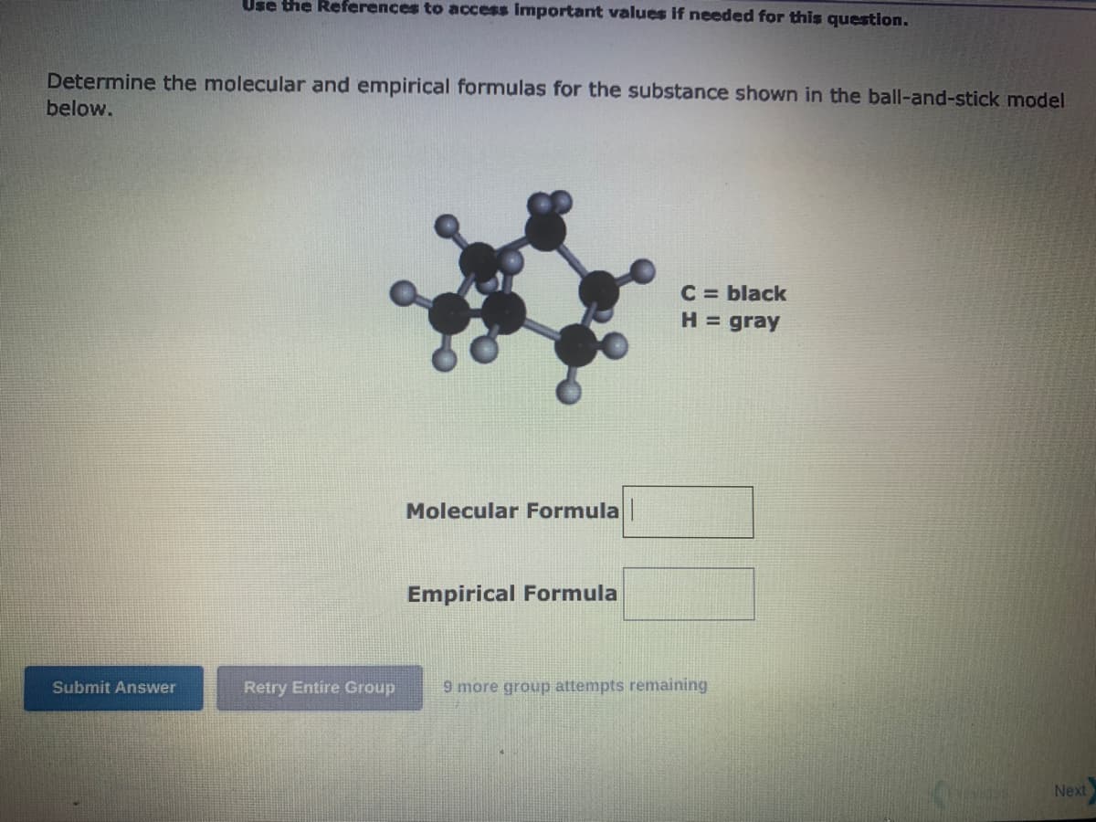 Use the References to access important values if needed for this question.
Determine the molecular and empirical formulas for the substance shown in the ball-and-stick model
below.
Submit Answer
Retry Entire Group
Molecular Formula |
Empirical Formula
C = black
H = gray
9 more group attempts remaining
Next