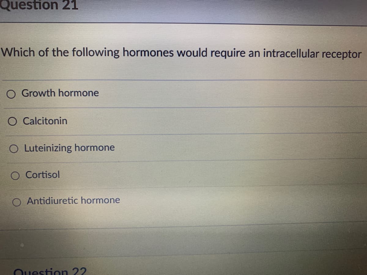 Question 21
Which of the following hormones would require an intracellular receptor
O Growth hormone
O Calcitonin
O Luteinizing hormone
O Cortisol
O Antidiuretic hormone
Question 22