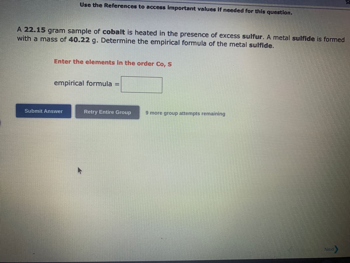 Use the References to access important values if needed for this question.
A 22.15 gram sample of cobalt is heated in the presence of excess sulfur. A metal sulfide is formed
with a mass of 40.22 g. Determine the empirical formula of the metal sulfide.
Enter the elements in the order Co, S
empirical formula =
Submit Answer
Retry Entire Group
9 more group attempts remaining
Next