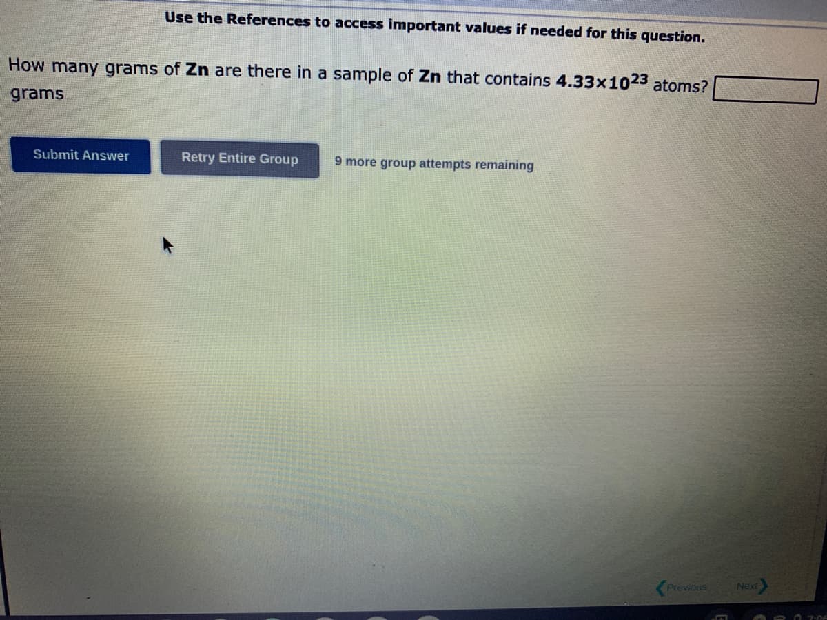 Use the References to access important values if needed for this question.
How many grams of Zn are there in a sample of Zn that contains 4.33x1023 atoms?
grams
Submit Answer
Retry Entire Group 9 more group attempts remaining
Previous
Next