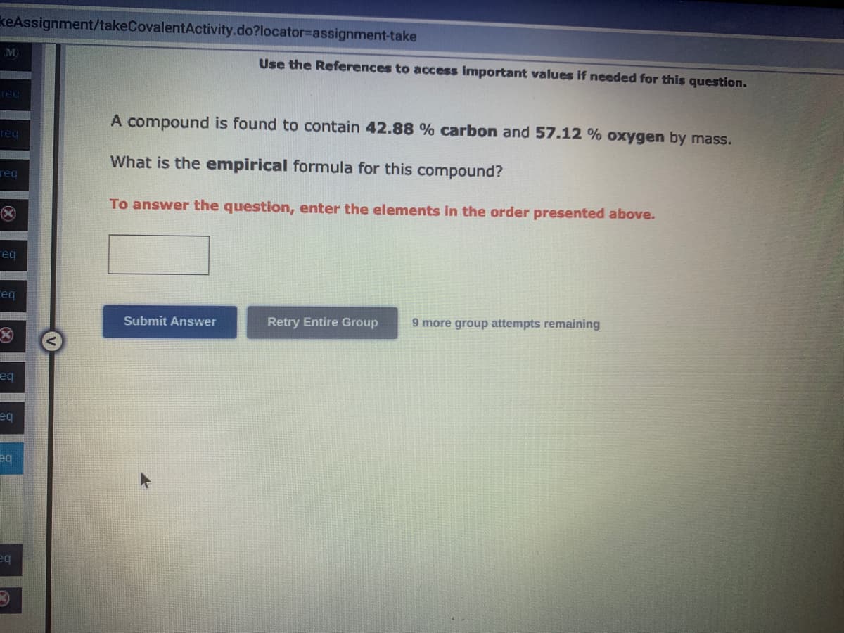 keAssignment/takeCovalentActivity.do?locator-assignment-take
M)
red
req
req
eq
eq
eq
eq
eq
eq
Use the References to access important values if needed for this question.
A compound is found to contain 42.88 % carbon and 57.12 % oxygen by mass.
What is the empirical formula for this compound?
To answer the question, enter the elements in the order presented above.
Submit Answer
Retry Entire Group 9 more group attempts remaining