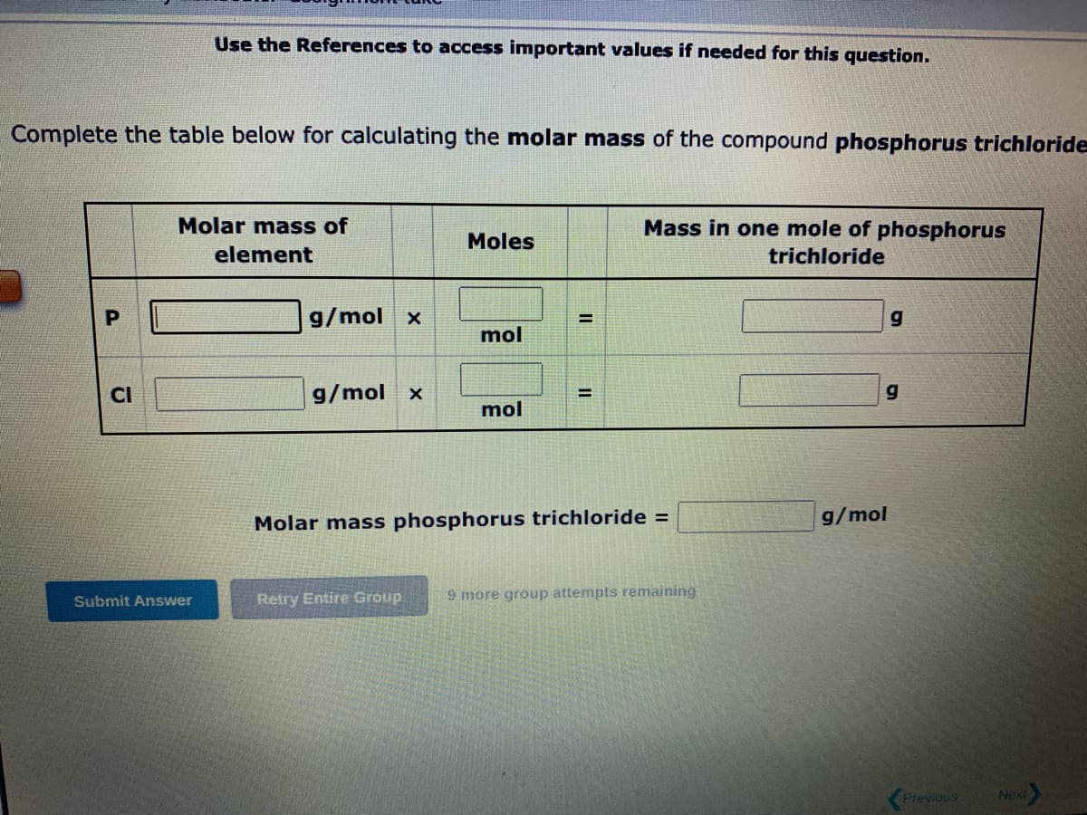 Complete the table below for calculating the molar mass of the compound phosphorus trichloride
Cl
Use the References to access important values if needed for this question.
Molar mass of
element
Submit Answer
g/mol x
g/mol X
Moles
Retry Entire Group
mol
mol
=
Mass in one mole of phosphorus
trichloride
Molar mass phosphorus trichloride =
9 more group attempts remaining
g
g
g/mol
Previous
Next