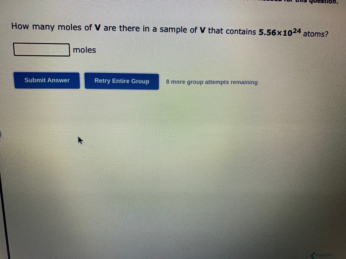 How many moles of V are there in a sample of V that contains 5.56x1024 atoms?
Submit Answer
moles
Retry Entire Group
8 more group attempts remaining
Previous