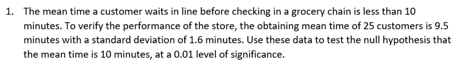 1. The mean time a customer waits in line before checking in a grocery chain is less than 10
minutes. To verify the performance of the store, the obtaining mean time of 25 customers is 9.5
minutes with a standard deviation of 1.6 minutes. Use these data to test the null hypothesis that
the mean time is 10 minutes, at a 0.01 level of significance.
