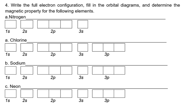 4. Write the full electron configuration, fill in the orbital diagrams, and determine the
magnetic property for the following elements.
a.Nitrogen_
1s
2s
2p
3s
a. Chlorine
1s
2s
2p
3s
3p
b. Sodium
1s
2s
2p
3s
3p
c. Neon
1s
2s
2p
3s
3p
