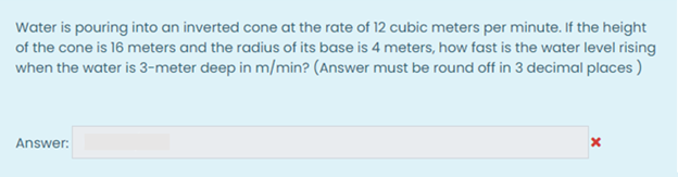 Water is pouring into an inverted cone at the rate of 12 cubic meters per minute. If the height
of the cone is 16 meters and the radius of its base is 4 meters, how fast is the water level rising
when the water is 3-meter deep in m/min? (Answer must be round off in 3 decimal places )
Answer:
