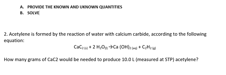 A. PROVIDE THE KNOWN AND UKNOWN QUANTITIES
B. SOLVE
2. Acetylene is formed by the reaction of water with calcium carbide, according to the following
equation:
CaC2 (9) + 2 H2O) >Ca (OH)2 (e) + C2H2 (e)
How many grams of CaC2 would be needed to produce 10.0 L (measured at STP) acetylene?
