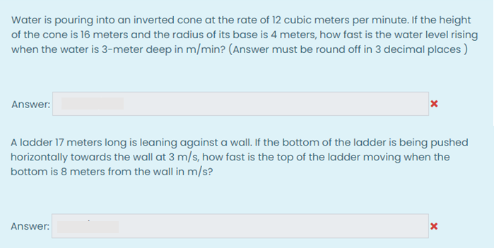 Water is pouring into an inverted cone at the rate of 12 cubic meters per minute. If the height
of the cone is 16 meters and the radius of its base is 4 meters, how fast is the water level rising
when the water is 3-meter deep in m/min? (Answer must be round off in 3 decimal places )
Answer:
A ladder 17 meters long is leaning against a wall. If the bottom of the ladder is being pushed
horizontally towards the wall at 3 m/s, how fast is the top of the ladder moving when the
bottom is 8 meters from the wall in m/s?
Answer:
