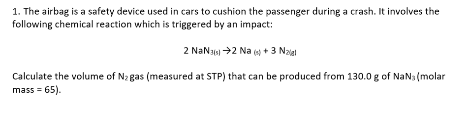 1. The airbag is a safety device used in cars to cushion the passenger during a crash. It involves the
following chemical reaction which is triggered by an impact:
2 NaN3(s) →2 Na (s) + 3 N2(g)
Calculate the volume of N2 gas (measured at STP) that can be produced from 130.0 g of NaN3 (molar
mass = 65).
