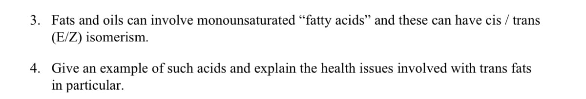 3. Fats and oils can involve monounsaturated "fatty acids" and these can have cis / trans
(E/Z) isomerism.
4. Give an example of such acids and explain the health issues involved with trans fats
in particular.
