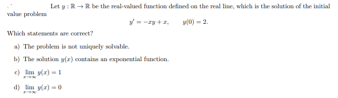 Let y : R →R be the real-valued function defined on the real line, which is the solution of the initial
value problem
y = -ry + 1,
y(0) = 2.
Which statements are correct?
a) The problem is not uniquely solvable.
b) The solution y(x) contains an exponential function.
c) lim y(x) = 1
d) lim y(a) = 0

