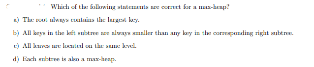 Which of the following statements are correct for a max-heap?
a) The root always contains the largest key.
b) All keys in the left subtree are always smaller than any key in the corresponding right subtree.
c) All leaves are located on the same level.
d) Each subtree is also a max-heap.
