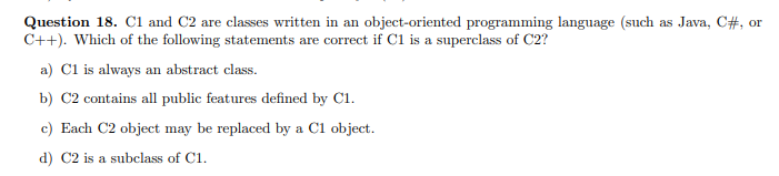 Question 18. C1 and C2 are classes written in an object-oriented programming language (such as Java, C#, or
C++). Which of the following statements are correct if C1 is a superclass of C2?
a) Cl is always an abstract class.
b) C2 contains all public features defined by C1.
c) Each C2 object may be replaced by a Cl object.
d) C2 is a subclass of C1.
