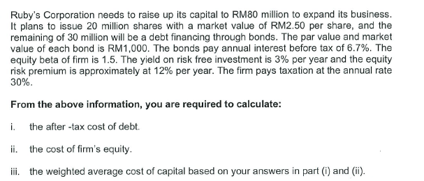 Ruby's Corporation needs to raise up its capital to RM80 million to expand its business.
It plans to issue 20 million shares with a market value of RM2.50 per share, and the
remaining of 30 million will be a debt financing through bonds. The par value and market
value of each bond is RM1,000. The bonds pay annual interest before tax of 6.7%. The
equity beta of firm is 1.5. The yield on risk free investment is 3% per year and the equity
risk premium is approximately at 12% per year. The firm pays taxation at the annual rate
30%.
From the above information, you are required to calculate:
i. the after -tax cost of debt.
ii. the cost of firm's equity.
iii. the weighted average cost of capital based on your answers in part (i) and (ii).

