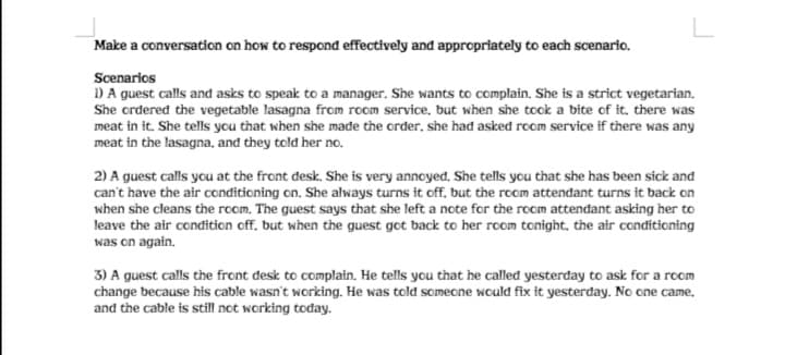 L
Make a conversation on how to respond effectively and appropriately to each scenario.
Scenarios
1) A guest calls and asks to speak to a manager. She wants to complain. She is a strict vegetarian.
She crdered the vegetable lasagna from room service, but when she took a bite of it, there was
meat in it. She tells you that when she made the crder, she had asked room service if there was any
meat in the lasagna, and they told her no.
2) A guest calls you at the front desk. She is very annoyed. She tells you that she has been sick and
can't have the air conditioning on. She always turns it off. but the room attendant turns it back on
when she cleans the room. The guest says that she left a note for the room attendant asking her to
leave the air condition off, but when the guest got back to her room tonight, the air conditioning
was on again.
3) A guest calls the front desk to complain. He tells you that he called yesterday to ask for a room
change because his cable wasn't working. He was told someone would fix it yesterday. No one came.
and the cable is still not working today.
