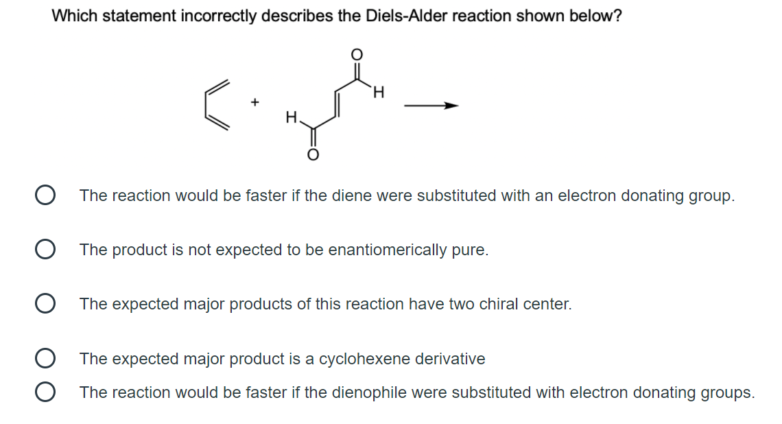 Which statement incorrectly describes the Diels-Alder reaction shown below?
H.
+
Н.
The reaction would be faster if the diene were substituted with an electron donating group.
The product is not expected to be enantiomerically pure.
The expected major products of this reaction have two chiral center.
The expected major product is a cyclohexene derivative
The reaction would be faster if the dienophile were substituted with electron donating groups.

