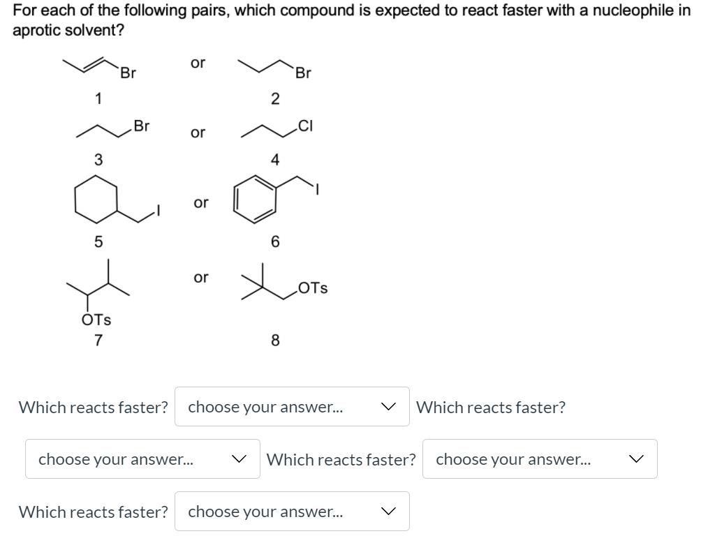 For each of the following pairs, which compound is expected to react faster with a nucleophile in
aprotic solvent?
or
Br
Br
1
Br
or
3
4
or
6.
or
LOTS
OTs
7
8
Which reacts faster?
choose your answer...
Which reacts faster?
choose your answer...
Which reacts faster?
choose your answer...
Which reacts faster?
choose your answer...
