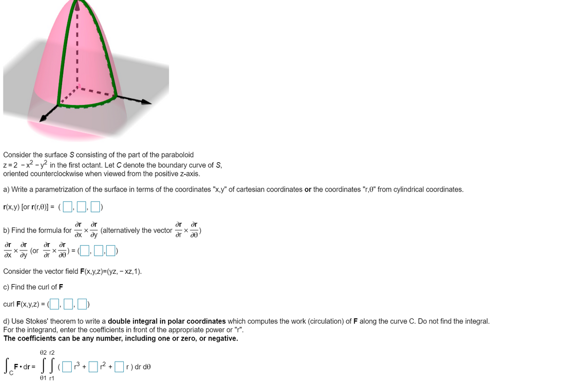 Consider the surface S consisting of the part of the paraboloid
z=2 - x2 - y2 in the first octant. Let C denote the boundary curve of S,
oriented counterclockwise when viewed from the positive z-axis.
a) Write a parametrization of the surface in terms of the coordinates "x,y" of cartesian coordinates or the coordinates "r,0" from cylindrical coordinates.
r(x,y) [or r(r,0)] = (
dr
ar
dr
dr
b) Find the formula for
dx
(alternatively the vector
ду
ar
dr
ar
ar
dr
(or
dx ^ ay
dr
Consider the vector field F(x,y,z)=(yz, – xz,1).
c) Find the curl of F
curl F(x,y,z) = (. )
d) Use Stokes' theorem to write a double integral in polar coordinates which computes the work (circulation) of F along the curve C. Do not find the integral.
For the integrand, enter the coefficients in front of the appropriate power or "r".
The coefficients can be any number, including one or zero, or negative.
02 r2
F•dr =
r2
01 г1
