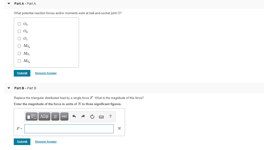 Part A - Part A
What potential reaction forces and/or moments exist at ball-and-socket joint O?
O O,
O Oy
O 0,
O Mo,
O Mo,
O Mo,
Submit
Request Answer
Part B - Part B
Replace the triangular distributed load by a single force F. What is the magnitude of this force?
Enter the magnitude of the force in units of N to three significant figures.
nν ΑΣφ
vec
F =
Submit
Request Answer
