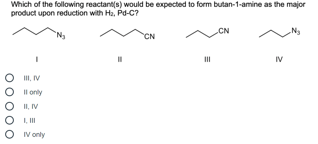 Which of the following reactant(s) would be expected to form butan-1-amine as the major
product upon reduction with H2, Pd-C?
.CN
N3
`N3
`CN
II
II
IV
III, IV
Il only
II, IV
I, II
IV only
