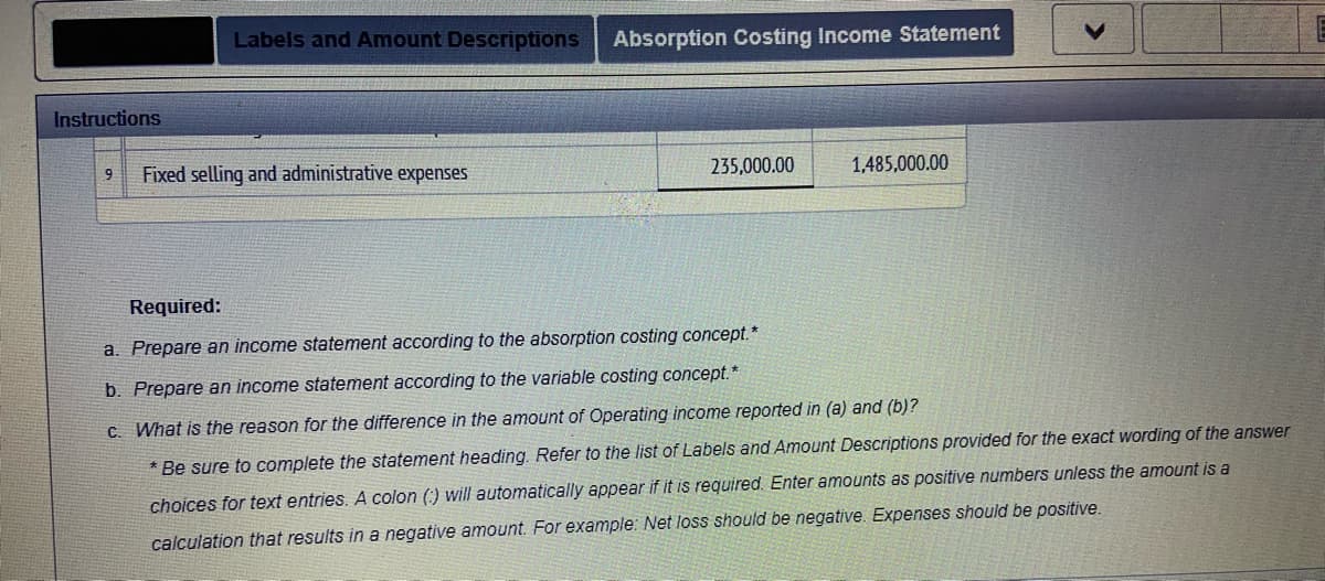 Labels and Amount Descriptions
Absorption Costing Income Statement
Instructions
Fixed selling and administrative expenses
235,000.00
1,485,000.00
Required:
a. Prepare an income statement according to the absorption costing concept.*
b. Prepare an income statement according to the variable costing concept."
C. What is the reason for the difference in the amount of Operating income reported in (a) and (b)?
* Be sure to complete the statement heading. Refer to the list of Labels and Amount Descriptions provided for the exact wording of the answer
choices for text entries. A colon () will automatically appear if it is required. Enter amounts as positive numbers unless the amount is a
calculation that results in a negative amount. For example: Net loss should be negative. Expenses should be positive.
