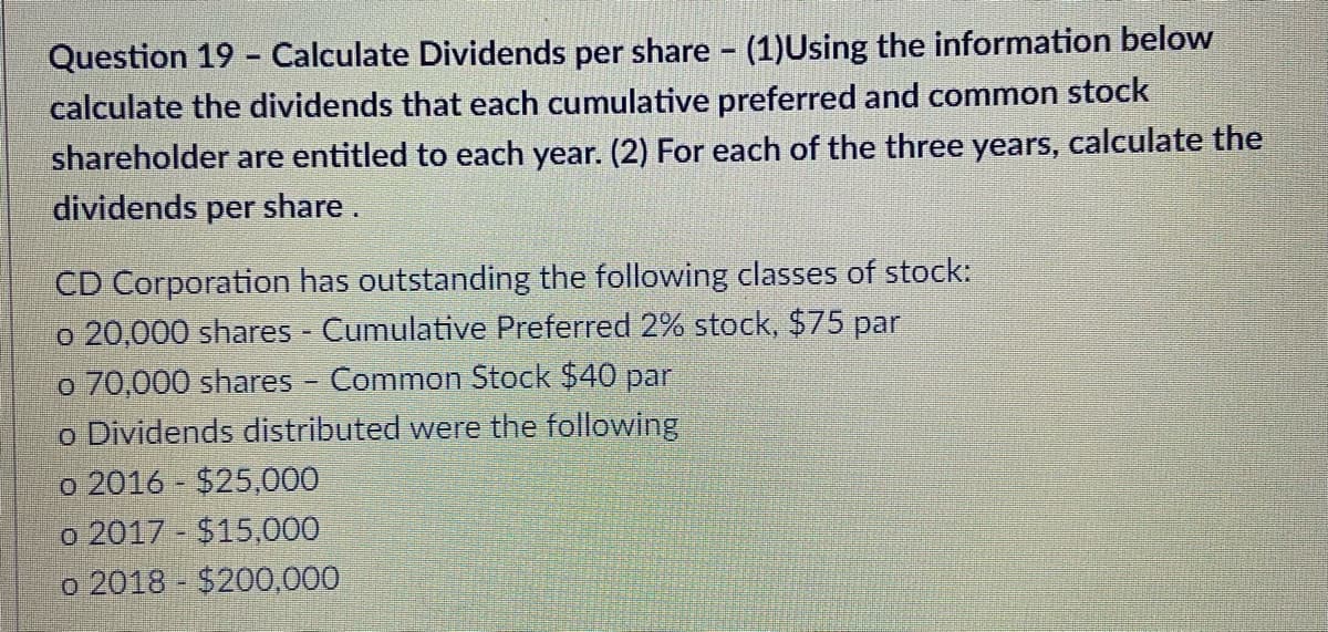 Question 19 - Calculate Dividends per share (1)Using the information below
calculate the dividends that each cumulative preferred and common stock
shareholder are entitled to each year. (2) For each of the three years, calculate the
dividends per share.
CD Corporation has outstanding the following classes of stock:
o 20,000 shares Cumulative Preferred 2% stock, $75 par
o 70,000 shares - Common Stock $40 par
o Dividends distributed were the following
o 2016 - $25,000
o 2017 $15,000
o 2018 $200,000
