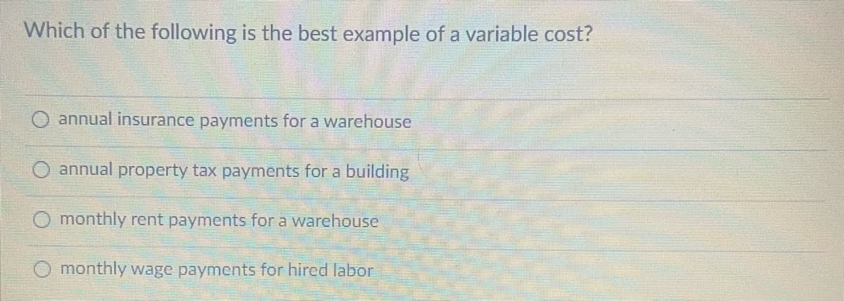 Which of the following is the best example of a variable cost?
annual insurance payments for a warehouse
annual property tax payments for a building
O monthly rent payments for a warehouse
monthly wage payments for hired labor
