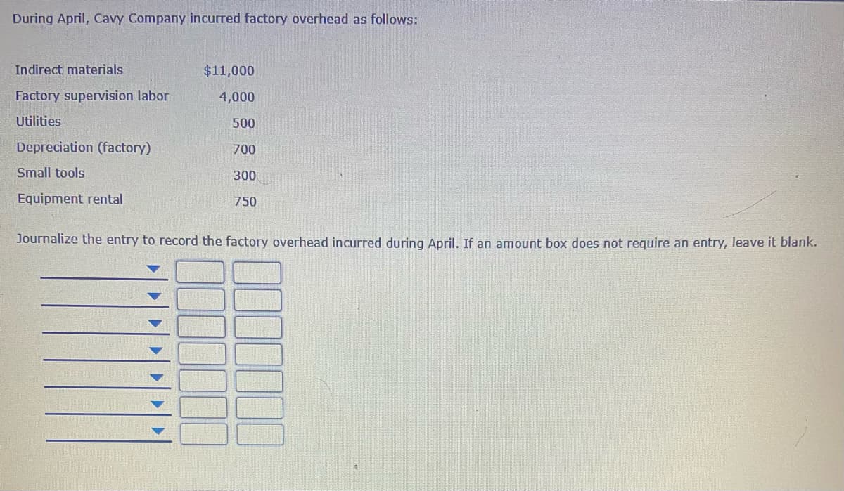 During April, Cavy Company incurred factory overhead as follows:
Indirect materials
$11,000
Factory supervision labor
4,000
Utilities
500
Depreciation (factory)
700
Small tools
300
Equipment rental
750
Journalize the entry to record the factory overhead incurred during April. If an amount box does not require an entry, leave it blank.
