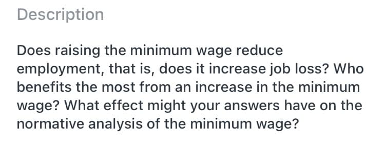 Description
Does raising the minimum wage reduce
employment, that is, does it increase job loss? Who
benefits the most from an increase in the minimum
wage? What effect might your answers have on the
normative analysis of the minimum wage?
