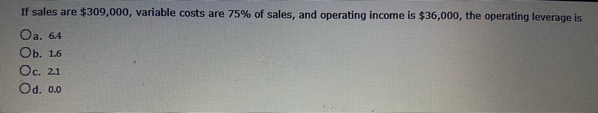If sales are $309,000, variable costs are 75% of sales, and operating income is $36,000, the operating leverage is
Oa. 64
Оb. 1.6
Oc. 2.1
Od. 0.0
