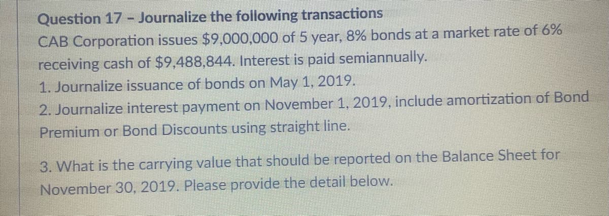 Question 17 - Journalize the following transactions
CAB Corporation issues $9,000,000 of 5 year, 8% bonds at a market rate of 6%
receiving cash of $9,488,844. Interest is paid semiannually.
1. Journalize issuance of bonds on May 1, 2019.
2. Journalize interest payment on November 1, 2019, include amortization of Bond
Premium or Bond Discounts using straight line.
3. What is the carrying value that should be reported on the Balance Sheet for
November 30, 2019. Please provide the detail below.
