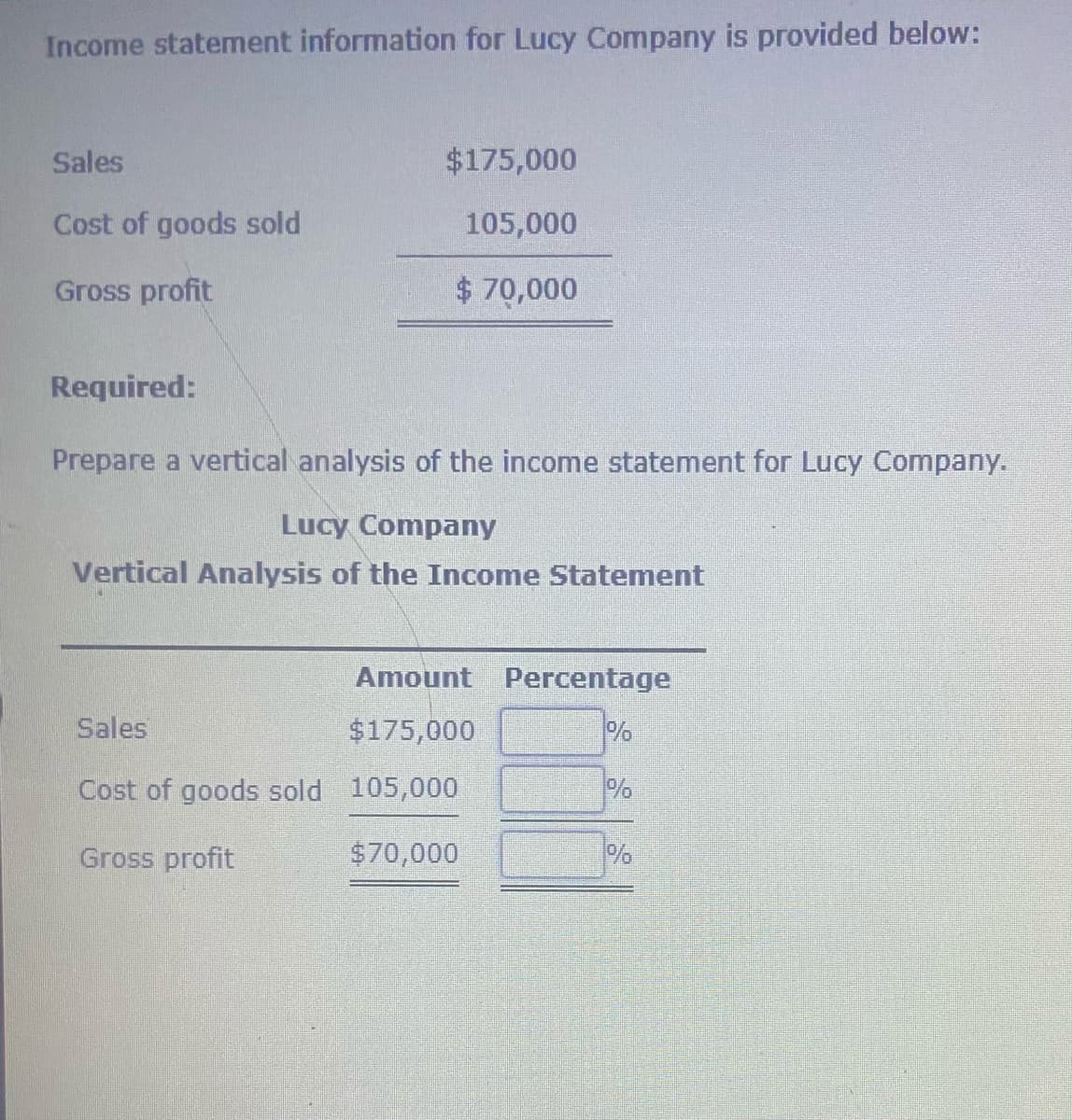 Income statement information for Lucy Company is provided below:
Sales
$175,000
Cost of goods sold
105,000
Gross profit
$70,000
Required:
Prepare a vertical analysis of the income statement for Lucy Company.
Lucy Company
Vertical Analysis of the Income Statement
Amount Percentage
Sales
$175,000
%
Cost of goods sold 105,000
Gross profit
$70,000
%
