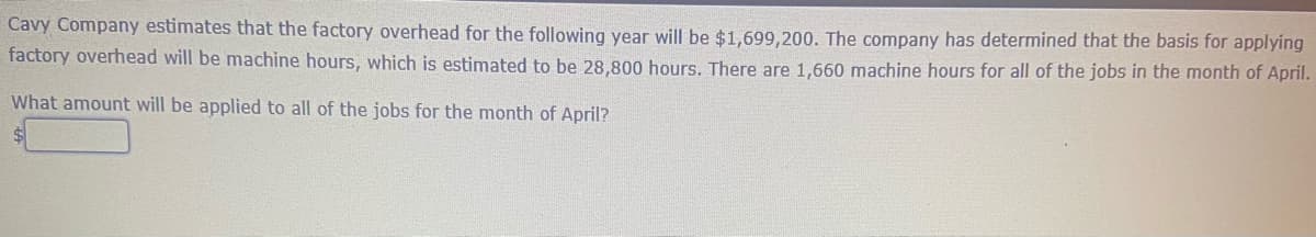 Cavy Company estimates that the factory overhead for the following year will be $1,699,200. The company has determined that the basis for applying
factory overhead will be machine hours, which is estimated to be 28,800 hours. There are 1,660 machine hours for all of the jobs in the month of April.
What amount will be applied to all of the jobs for the month of April?
