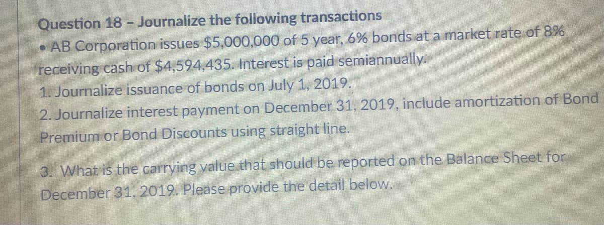 Question 18 - Journalize the following transactions
• AB Corporation issues $5,000,000 of 5 year, 6% bonds at a market rate of 8%
receiving cash of $4,594,435. Interest is paid semiannually.
1. Journalize issuance of bonds on July 1, 2019.
2. Journalize interest payment on December 31, 2019, include amortization of Bond
Premium or Bond Discounts using straight line.
3. What is the carrying value that should be reported on the Balance Sheet for
December 31, 2019. Please provide the detail below.
