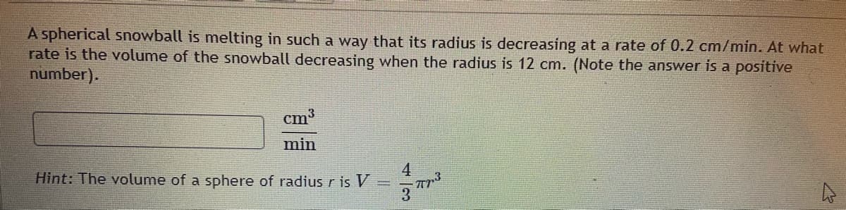 A spherical snowball is melting in such a way that its radius is decreasing at a rate of 0.2 cm/min. At what
rate is the volume of the snowball decreasing when the radius is 12 cm. (Note the answer is a positive
number).
cm3
min
4
Hint: The volume of a sphere of radius r is V
