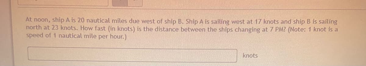 At noon, ship A is 20 nautical miles due west of ship B. Ship A is sailing west at 17 knots and ship B is sailing
north at 23 knots. How fast (in knots) is the distance between the ships changing at 7 PM? (Note: 1 knot is a
speed of 1 nautical mile per hour.)
knots
