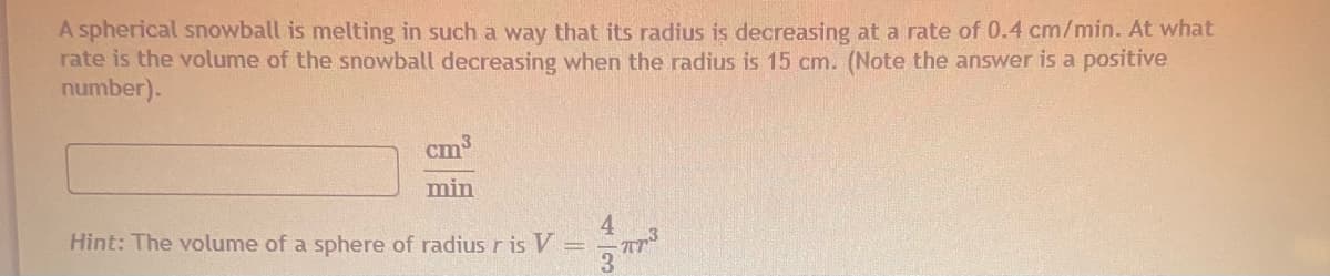 A spherical snowball is melting in such a way that its radius is decreasing at a rate of 0.4 cm/min. At what
rate is the volume of the snowball decreasing when the radius is 15 cm. (Note the answer is a positive
number).
cm
min
4
Hìnt: The volume of a sphere of radius r is V =
3.
