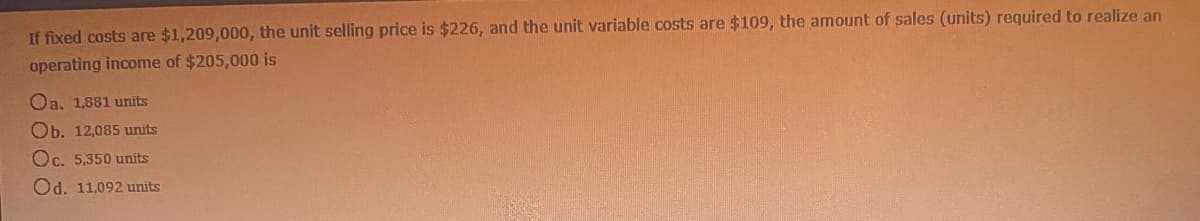 If fixed costs are $1,209,000, the unit selling price is $226, and the unit variable costs are $109, the amount of sales (units) required to realize an
operating income of $205,000 is
Oa. 1,881 units
Ob. 12,085 units
Oc. 5,350 units
Od. 11,092 units
