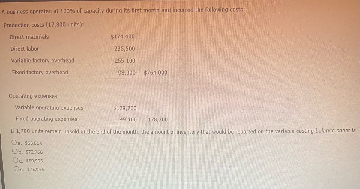 A business operated at 100% of capacity during its first month and incurred the following costs:
Production costs (17,800 units):
Direct materials
$174,400
Direct labor
236,500
Variable factory overhead
255,100
Fixed factory overhead
98,000
$764,000
Operating expenses:
Variable operating expenses
$129,200
Fixed operating expenses
49,100
178,300
If 1,700 units remain unsold at the end of the month, the amount of inventory that would be reported on the variable costing balance sheet is
Oa. $63,614
Ob. $72,966
Oc. $89,995
Od. $75,946
