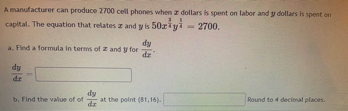 A manufacturer can produce 2700 cell phones when x dollars is spent on labor andy dollars is spent on
3
capital. The equation that relates and y is 50xya
2700.
dy
a. Find a formula in terms of and y for
da
dy
dx
dy
at the point (81,16).
d.r
b. Find the value of of
Round to 4 decimal places.
