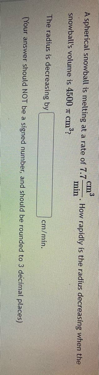 cm?
How rapidly is the radius decreasing when the
A spherical snowball is melting at a rate of 7.7-
min
snowball's volume is 4500 7T cm?
The radius is decreasing by
cm/min.
(Your answer should NOT be a signed number, and should be rounded to 3 decimal places)
